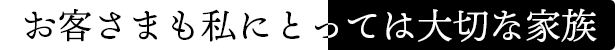お客さまも私にとっては大切な家族