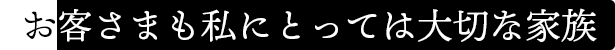お客さまも私にとっては大切な家族